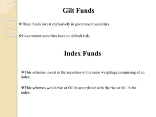 Gilt Funds
These funds invest exclusively in government securities.
Government securities have no default risk.
Index Funds
This schemes invest in the securities in the same weightage comprising of an
index.
This schemes would rise or fall in accordance with the rise or fall in the
index.
 