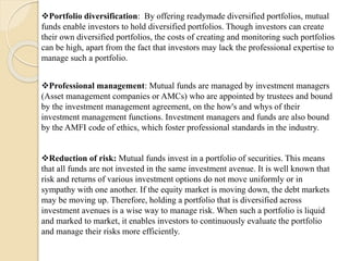 Portfolio diversification: By offering readymade diversified portfolios, mutual
funds enable investors to hold diversified portfolios. Though investors can create
their own diversified portfolios, the costs of creating and monitoring such portfolios
can be high, apart from the fact that investors may lack the professional expertise to
manage such a portfolio.
Professional management: Mutual funds are managed by investment managers
(Asset management companies or AMCs) who are appointed by trustees and bound
by the investment management agreement, on the how's and whys of their
investment management functions. Investment managers and funds are also bound
by the AMFI code of ethics, which foster professional standards in the industry.
Reduction of risk: Mutual funds invest in a portfolio of securities. This means
that all funds are not invested in the same investment avenue. It is well known that
risk and returns of various investment options do not move uniformly or in
sympathy with one another. If the equity market is moving down, the debt markets
may be moving up. Therefore, holding a portfolio that is diversified across
investment avenues is a wise way to manage risk. When such a portfolio is liquid
and marked to market, it enables investors to continuously evaluate the portfolio
and manage their risks more efficiently.
 