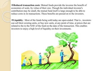 Reduced transaction costs: Mutual funds provide the investor the benefit of
economies of scale, by virtue of their size. Though the individual investor's
contribution may be small, the mutual fund itself is large enough to be able to
reduce costs in its transactions. These benefits are passed on to the investors.
Liquidity : Most of the funds being sold today are open-ended. That is , investors
can sell their existing units, or buy new units, at any point of time, at prices that are
related to the to the NAV of the fund on the date of the transaction. This enables
investors to enjoy a high level of liquidity on their investments.
 