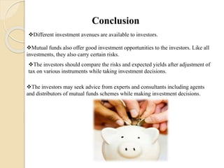 Conclusion
Different investment avenues are available to investors.
Mutual funds also offer good investment opportunities to the investors. Like all
investments, they also carry certain risks.
The investors should compare the risks and expected yields after adjustment of
tax on various instruments while taking investment decisions.
The investors may seek advice from experts and consultants including agents
and distributors of mutual funds schemes while making investment decisions.
 