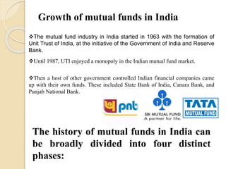 Growth of mutual funds in India
The mutual fund industry in India started in 1963 with the formation of
Unit Trust of India, at the initiative of the Government of India and Reserve
Bank.
Until 1987, UTI enjoyed a monopoly in the Indian mutual fund market.
Then a host of other government controlled Indian financial companies came
up with their own funds. These included State Bank of India, Canara Bank, and
Punjab National Bank.
The history of mutual funds in India can
be broadly divided into four distinct
phases:
 