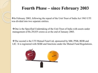 Fourth Phase – since February 2003
In February 2003, following the repeal of the Unit Trust of India Act 1963 UTI
was divided into two separate entities.
One is the Specified Undertaking of the Unit Trust of India with assets under
management of Rs.29,835 crores as at the end of January 2003.
The second is the UTI Mutual Fund Ltd, sponsored by SBI, PNB, BOB and
LIC. It is registered with SEBI and functions under the Mutual Fund Regulations.
 