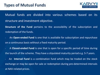 Types of Mutual Funds
Mutual funds are divided into various schemes based on its
structure and investment objective.
Structure of the Fund pertains to the accessibility of the subscription and
redemption of the funds.
• An Open-ended Fund is one that is available for subscription and repurchase
on a continuous basis without a fixed maturity period.
• A Closed-ended Fund is one that is open for a specific period of time during
the launch of the scheme. They have a stipulated maturity period e.g. 5-7 years.
• An Interval Fund is a combination fund which may be traded on the stock
exchange or may be open for sale or redemption during pre-determined intervals
at NAV-related prices.
 