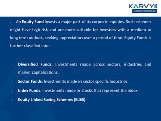 • An Equity Fund invests a major part of its corpus in equities. Such schemes
might have high-risk and are more suitable for investors with a medium to
long term outlook, seeking appreciation over a period of time. Equity Funds is
further classified into:
• Diversified Funds: Investments made across sectors, industries and
market capitalizations.
• Sector Funds: Investments made in sector specific industries
• Index Funds: Investments made in stocks that represent the index
• Equity Linked Saving Schemes (ELSS): Investments made in diversified
equity schemes.
 