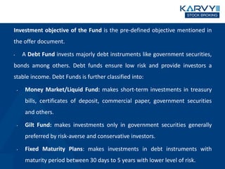 Investment objective of the Fund is the pre-defined objective mentioned in
the offer document.
• A Debt Fund invests majorly debt instruments like government securities,
bonds among others. Debt funds ensure low risk and provide investors a
stable income. Debt Funds is further classified into:
• Money Market/Liquid Fund: makes short-term investments in treasury
bills, certificates of deposit, commercial paper, government securities
and others.
• Gilt Fund: makes investments only in government securities generally
preferred by risk-averse and conservative investors.
• Fixed Maturity Plans: makes investments in debt instruments with
maturity period between 30 days to 5 years with lower level of risk.
 