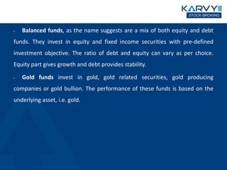 • Balanced funds, as the name suggests are a mix of both equity and debt
funds. They invest in equity and fixed income securities with pre-defined
investment objective. The ratio of debt and equity can vary as per choice.
Equity part gives growth and debt provides stability.
• Gold funds invest in gold, gold related securities, gold producing
companies or gold bullion. The performance of these funds is based on the
underlying asset, i.e. gold.
 