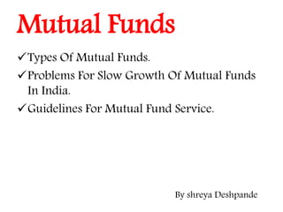 Mutual Funds
Types Of Mutual Funds.
Problems For Slow Growth Of Mutual Funds
In India.
Guidelines For Mutual Fund Service.
By shreya Deshpande
 