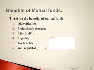  These are the benefits of mutual funds
1. Diversification
2. Professionals managed
3. Affordability
4. Liquidity
5. Tax benefits
6. Well regulated (SEBI)
23 August 2018 14
 