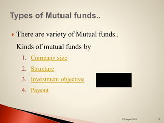  There are variety of Mutual funds..
Kinds of mutual funds by
1. Company size
2. Structure
3. Investment objective
4. Payout
23 August 2018 15
 