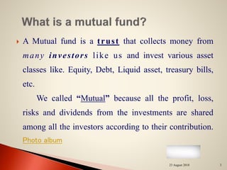  A Mutual fund is a trust that collects money from
many investors like us and invest various asset
classes like. Equity, Debt, Liquid asset, treasury bills,
etc.
We called “Mutual” because all the profit, loss,
risks and dividends from the investments are shared
among all the investors according to their contribution.
Photo album
23 August 2018 3
 