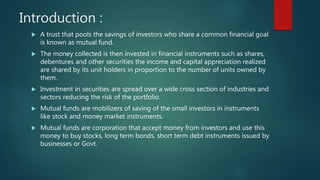 Introduction :
 A trust that pools the savings of investors who share a common financial goal
is known as mutual fund.
 The money collected is then invested in financial instruments such as shares,
debentures and other securities the income and capital appreciation realized
are shared by its unit holders in proportion to the number of units owned by
them.
 Investment in securities are spread over a wide cross section of industries and
sectors reducing the risk of the portfolio.
 Mutual funds are mobilizers of saving of the small investors in instruments
like stock and money market instruments.
 Mutual funds are corporation that accept money from investors and use this
money to buy stocks, long term bonds, short term debt instruments issued by
businesses or Govt.
 