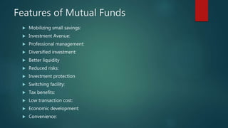 Features of Mutual Funds
 Mobilizing small savings:
 Investment Avenue:
 Professional management:
 Diversified investment:
 Better liquidity
 Reduced risks:
 Investment protection
 Switching facility:
 Tax benefits:
 Low transaction cost:
 Economic development:
 Convenience:
 