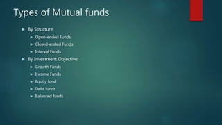 Types of Mutual funds
 By Structure:
 Open-ended Funds
 Closed-ended Funds
 Interval Funds
 By Investment Objective:
 Growth Funds
 Income Funds
 Equity fund
 Debt funds
 Balanced funds
 