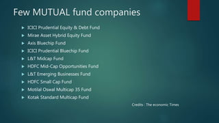 Few MUTUAL fund companies
 ICICI Prudential Equity & Debt Fund
 Mirae Asset Hybrid Equity Fund
 Axis Bluechip Fund
 ICICI Prudential Bluechip Fund
 L&T Midcap Fund
 HDFC Mid-Cap Opportunities Fund
 L&T Emerging Businesses Fund
 HDFC Small Cap Fund
 Motilal Oswal Multicap 35 Fund
 Kotak Standard Multicap Fund
Credits : The economic Times
 