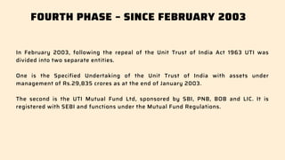 FOURTH PHASE – SINCE FEBRUARY 2003
In February 2003, following the repeal of the Unit Trust of India Act 1963 UTI was
divided into two separate entities.
One is the Specified Undertaking of the Unit Trust of India with assets under
management of Rs.29,835 crores as at the end of January 2003.
The second is the UTI Mutual Fund Ltd, sponsored by SBI, PNB, BOB and LIC. It is
registered with SEBI and functions under the Mutual Fund Regulations.
 