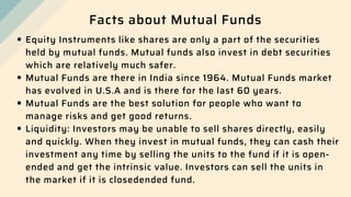 Facts about Mutual Funds
Equity Instruments like shares are only a part of the securities
held by mutual funds. Mutual funds also invest in debt securities
which are relatively much safer.
Mutual Funds are there in India since 1964. Mutual Funds market
has evolved in U.S.A and is there for the last 60 years.
Mutual Funds are the best solution for people who want to
manage risks and get good returns.
Liquidity: Investors may be unable to sell shares directly, easily
and quickly. When they invest in mutual funds, they can cash their
investment any time by selling the units to the fund if it is open-
ended and get the intrinsic value. Investors can sell the units in
the market if it is closedended fund.
 