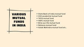 State Bank of India mutual fund
ICICI prudential mutual fund
TATA mutual fund
HDFC mutual fund
Birla sun life mutual fund
Reliance mutual fund
Kotak Mahindra mutual fund etc..
VARIOUS
MUTUAL
FUNDS
IN INDIA
 
