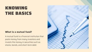 KNOWING
THE BASICS
What is a mutual fund?
A mutual fund is a financial institution that
pools money from many investors and
invests the money in securities such as
stocks, bonds, and short-term debt.
 