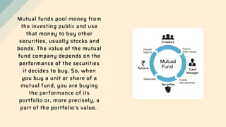 Mutual funds pool money from
the investing public and use
that money to buy other
securities, usually stocks and
bonds. The value of the mutual
fund company depends on the
performance of the securities
it decides to buy. So, when
you buy a unit or share of a
mutual fund, you are buying
the performance of its
portfolio or, more precisely, a
part of the portfolio's value.
 