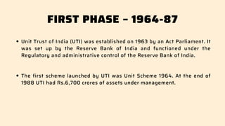 FIRST PHASE – 1964-87
Unit Trust of India (UTI) was established on 1963 by an Act Parliament. It
was set up by the Reserve Bank of India and functioned under the
Regulatory and administrative control of the Reserve Bank of India.
The first scheme launched by UTI was Unit Scheme 1964. At the end of
1988 UTI had Rs.6,700 crores of assets under management.
 