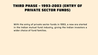 THIRD PHASE – 1993-2003 (ENTRY OF
PRIVATE SECTOR FUNDS)
With the entry of private sector funds in 1993, a new era started
in the Indian mutual fund industry, giving the Indian investors a
wider choice of fund families.
 
