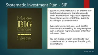 January 30, 2023 10
Systematic Investment Plan - SIP
• Systematic investment plan is an effective way
to do financial planning that allows you to
invest a fixed amount regularly at a specified
frequency say, weekly, monthly or quarterly
according to your convenience.
• Systematic investment plans work best for
investors who are seeking for long term goals,
such as children higher education or for their
retirement plans.
• You can choose any plan according to your
convenience and achieve your financial goals,
systematically.
 