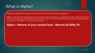 January 30, 2023 15
What is Alpha?
The previous slide had very basic terms that you need to know while investing in mutual funds.
‘Alpha’ is a technical term which tells you the performance of the mutual fund as compared to the index (which is Nifty 50 and
Sensex 30). For example, if the Nifty 50 has given a return of say 10%, and the mutual fund that you have invested in has given
you a return of 12%, Alpha is 2%. Hence, we can say that:
Alpha = Returns of your mutual fund - Returns by Nifty 50
 