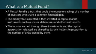 January 30, 2023 3
What is a Mutual Fund?
A Mutual Fund is a trust that pools the money or savings of a number
of investors who share a common financial goal.
The money thus collected is then invested in capital market
instruments such as shares, debentures and other instruments.
The income earned through these investments and the capital
appreciation released are shared by its unit holders in proportion to
the number of units owned by them.
 