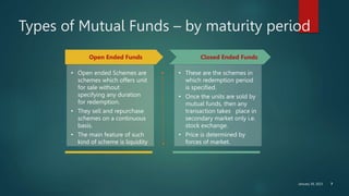 January 30, 2023 7
Types of Mutual Funds – by maturity period
Open Ended Funds Closed Ended Funds
• Open ended Schemes are
schemes which offers unit
for sale without
specifying any duration
for redemption.
• They sell and repurchase
schemes on a continuous
basis.
• The main feature of such
kind of scheme is liquidity
• These are the schemes in
which redemption period
is specified.
• Once the units are sold by
mutual funds, then any
transaction takes place in
secondary market only i.e.
stock exchange.
• Price is determined by
forces of market.
 
