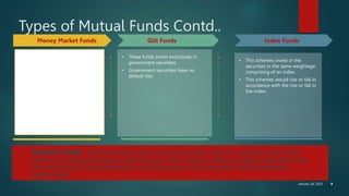 January 30, 2023 9
Types of Mutual Funds Contd..
Money Market Funds Gilt Funds
• These funds are also income funds
and their aim is to provide easy
liquidity, preservation of capital
and moderate income.
• These schemes invest exclusively
in safer short-term instruments
such as treasury bills, commercial
paper and government securities,
etc.
• These funds are appropriate for
corporate and individual investors
as a means to park their surplus
funds for short periods.
• These funds invest exclusively in
government securities.
• Government securities have no
default risk.
Index Funds
• This schemes invest in the
securities in the same weightage
comprising of an index.
• This schemes would rise or fall in
accordance with the rise or fall in
the index.
Sectoral Funds - Sectoral funds are those mutual funds which invest in a particular sector of the
market, e.g. banking, information technology etc. Sector funds are riskier than equity diversified funds
since they invest in shares belonging to a particular sector which gives them fewer diversification
opportunities.
 