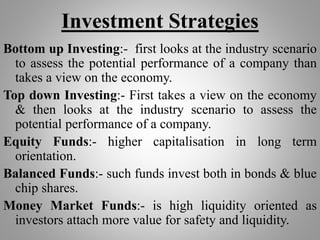 Investment Strategies
Bottom up Investing:- first looks at the industry scenario
to assess the potential performance of a company than
takes a view on the economy.
Top down Investing:- First takes a view on the economy
& then looks at the industry scenario to assess the
potential performance of a company.
Equity Funds:- higher capitalisation in long term
orientation.
Balanced Funds:- such funds invest both in bonds & blue
chip shares.
Money Market Funds:- is high liquidity oriented as
investors attach more value for safety and liquidity.
 
