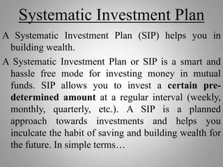 Systematic Investment Plan
A Systematic Investment Plan (SIP) helps you in
building wealth.
A Systematic Investment Plan or SIP is a smart and
hassle free mode for investing money in mutual
funds. SIP allows you to invest a certain pre-
determined amount at a regular interval (weekly,
monthly, quarterly, etc.). A SIP is a planned
approach towards investments and helps you
inculcate the habit of saving and building wealth for
the future. In simple terms…
 