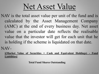Net Asset Value
NAV is the total asset value per unit of the fund and is
calculated by the Asset Management Company
(AMC) at the end of every business day. Net asset
value on a particular date reflects the realisable
value that the investor will get for each unit that he
is holding if the scheme is liquidated on that date.
NAV=
[(Market Value of Securities + Cash and Equivalent Holdings) - Fund
Liabilities]
Total Fund Shares Outstanding
 