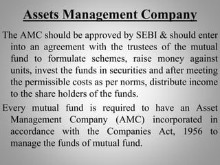 Assets Management Company
The AMC should be approved by SEBI & should enter
into an agreement with the trustees of the mutual
fund to formulate schemes, raise money against
units, invest the funds in securities and after meeting
the permissible costs as per norms, distribute income
to the share holders of the funds.
Every mutual fund is required to have an Asset
Management Company (AMC) incorporated in
accordance with the Companies Act, 1956 to
manage the funds of mutual fund.
 