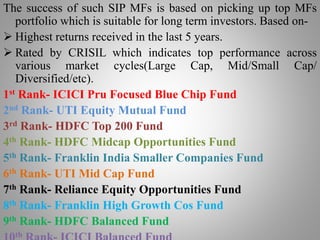 The success of such SIP MFs is based on picking up top MFs
portfolio which is suitable for long term investors. Based on-
 Highest returns received in the last 5 years.
 Rated by CRISIL which indicates top performance across
various market cycles(Large Cap, Mid/Small Cap/
Diversified/etc).
1st Rank- ICICI Pru Focused Blue Chip Fund
2nd Rank- UTI Equity Mutual Fund
3rd Rank- HDFC Top 200 Fund
4th Rank- HDFC Midcap Opportunities Fund
5th Rank- Franklin India Smaller Companies Fund
6th Rank- UTI Mid Cap Fund
7th Rank- Reliance Equity Opportunities Fund
8th Rank- Franklin High Growth Cos Fund
9th Rank- HDFC Balanced Fund
th
 