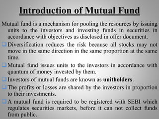 Introduction of Mutual Fund
Mutual fund is a mechanism for pooling the resources by issuing
units to the investors and investing funds in securities in
accordance with objectives as disclosed in offer document.
Diversification reduces the risk because all stocks may not
move in the same direction in the same proportion at the same
time.
Mutual fund issues units to the investors in accordance with
quantum of money invested by them.
Investors of mutual funds are known as unitholders.
The profits or losses are shared by the investors in proportion
to their investments.
A mutual fund is required to be registered with SEBI which
regulates securities markets, before it can not collect funds
from public.
 