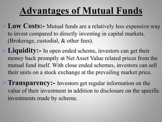 Advantages of Mutual Funds
Low Costs:- Mutual funds are a relatively less expensive way
to invest compared to directly investing in capital markets.
(Brokerage, custodial, & other fees).
Liquidity:- In open ended scheme, investors can get their
money back promptly at Net Asset Value related prices from the
mutual fund itself. With close ended schemes, investors can sell
their units on a stock exchange at the prevailing market price.
Transparency:- Investors get regular information on the
value of their investment in addition to disclosure on the specific
investments made by scheme.
 