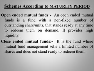 Schemes According to MATURITY PERIOD
Open ended mutual funds:- An open ended mutual
funds is a fund with a non-fixed number of
outstanding share/units, that stands ready at any time
to redeem them on demand. It provides high
liquidity.
Close ended mutual funds:- It is the fund where
mutual fund management sells a limited number of
shares and does not stand ready to redeem them.
 