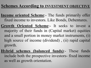 Schemes According to INVESTMENT OBJECTIVE
Income oriented Scheme:- The funds primarily offer
fixed income to investors. Like Bonds, Debentures.
Growth Oriented Scheme:- It seeks to invest a
majority of their funds in (Capital market) equities
and a small portion in money market instruments, (i)
high source of income (dividend) , (ii) rapid capital
growth.
Hybrid schemes (balanced funds):- These funds
include both the prospective investors- fixed income
as well as growth orientation.
 