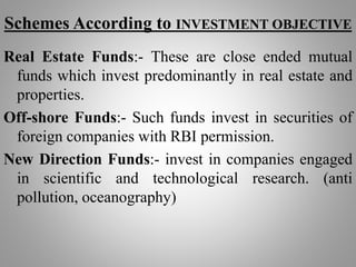 Schemes According to INVESTMENT OBJECTIVE
Real Estate Funds:- These are close ended mutual
funds which invest predominantly in real estate and
properties.
Off-shore Funds:- Such funds invest in securities of
foreign companies with RBI permission.
New Direction Funds:- invest in companies engaged
in scientific and technological research. (anti
pollution, oceanography)
 