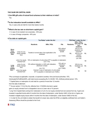 TAX SLAB ON CAPITAL GAIN

1.Can NRI gift units of mutual fund schemes to their relatives in India?
 Yes

2.Is the indexation benefit available to NRIs?
 Yes, in case units are held for more than twelve months

3.What is the tax rate on short-term capital gain?
    In case of non-resident non-corporates - 30% plus
    In case of foreign companies - 40% plus

4.Tax slab on capital gain
                                                   Tax Rates* under the Act                             TDS Rate* under the Act
                                                                                                               NRIs / PIOs /
                                                                                                               other Non FII
                                       Residents                NRIs / PIOs               FIIs       Residents                    FIIs
                                                                                                                     non-
                                                                                                                 residents
                                                                                     30% without                30% for non
    Short                                                                             indexation               residents non
    Term                                                                                benefit                  corporate,
              Units of a non
   Capital                        Taxable at normal rates of tax applicable to the
              equity oriented                                                                           NIL     40% for non       NIL
    Gain                                            assessee
                   fund                                                                                            resident
                                                                                     (u/s 115AD)                 corporate,
                                                                                                                  (u/s 195)
             units of an equity   10% on redemption of units where STT is payable on redemption
                                                                                                                                  Nil
               oriented fund                                 (u/s 111A)
                                                                                    10% with no
               units of a non     10% without indexation, or 20% with indexation,                                 20% for non
    Long                                                                             indexation
              equity oriented                   whichever is lower                                      NIL      residents (u/s   NIL
    Term                                                                               benefit
                    fund                                                                                              195)
   Capital                                          (u/s 112)                       (u/s 115AD)
   Gain **   units of an equity            Exempt in case of redemption of units where
                                                                                                                       Nil        Nil
               oriented fund                STT is payable on redemption [u/s 10(38) ]


 *Plus surcharge as applicable: corporate, co-operative societies, firms and local authorities: 10%;
 Individuals/HUFs/BOIs/AOPs, with total income exceeding Rs.10, 00,000: 10%; Artificial juridical person: 10%.
 ** Capital Gains on redemption of units held for a period of more than 12 months
 from the date of allotment.
 *** As per section 111A of the Act, effective from 1/10/2004 short-term capital
 gains on equity oriented fund is chargeable to tax at a Lower rate of 10 percent.
 • Long Term Capital Gains arising from redemption of unit of a non equity oriented fund are exempt from tax, if gains are
 invested in specified bonds within 6 months from the date of redemption, under Section 54EC of the Act or if gains are
 invested in eligible equity issues within 6 months from the date of redemption, under Section 54ED of the Act.
    In order for the unit holder to obtain the benefit of a lower rate under the DTAA, an eligibility certificate from unit holder’s
 Assessing Officer should be provided to the Fund.
 