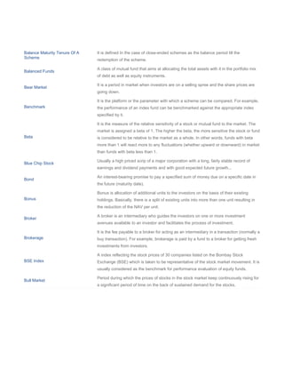 Balance Maturity Tenure Of A   It is defined In the case of close-ended schemes as the balance period till the
Scheme
                               redemption of the scheme.

                               A class of mutual fund that aims at allocating the total assets with it in the portfolio mix
Balanced Funds
                               of debt as well as equity instruments.

                               It is a period in market when investors are on a selling spree and the share prices are
Bear Market
                               going down.

                               It is the platform or the parameter with which a scheme can be compared. For example,
Benchmark                      the performance of an index fund can be benchmarked against the appropriate index
                               specified by it.

                               It is the measure of the relative sensitivity of a stock or mutual fund to the market. The
                               market is assigned a beta of 1. The higher the beta, the more sensitive the stock or fund
Beta                           is considered to be relative to the market as a whole. In other words, funds with beta
                               more than 1 will react more to any fluctuations (whether upward or downward) in market
                               than funds with beta less than 1.

                               Usually a high priced scrip of a major corporation with a long, fairly stable record of
Blue Chip Stock
                               earnings and dividend payments and with good expected future growth...

                               An interest-bearing promise to pay a specified sum of money due on a specific date in
Bond
                               the future (maturity date).

                               Bonus is allocation of additional units to the investors on the basis of their existing
Bonus                          holdings. Basically, there is a split of existing units into more than one unit resulting in
                               the reduction of the NAV per unit.

                               A broker is an intermediary who guides the investors on one or more investment
Broker
                               avenues available to an investor and facilitates the process of investment.

                               It is the fee payable to a broker for acting as an intermediary in a transaction (normally a
Brokerage                      buy transaction). For example, brokerage is paid by a fund to a broker for getting fresh
                               investments from investors.

                               A index reflecting the stock prices of 30 companies listed on the Bombay Stock
BSE Index                      Exchange (BSE) which is taken to be representative of the stock market movement. It is
                               usually considered as the benchmark for performance evaluation of equity funds.

                               Period during which the prices of stocks in the stock market keep continuously rising for
Bull Market
                               a significant period of time on the back of sustained demand for the stocks.
 