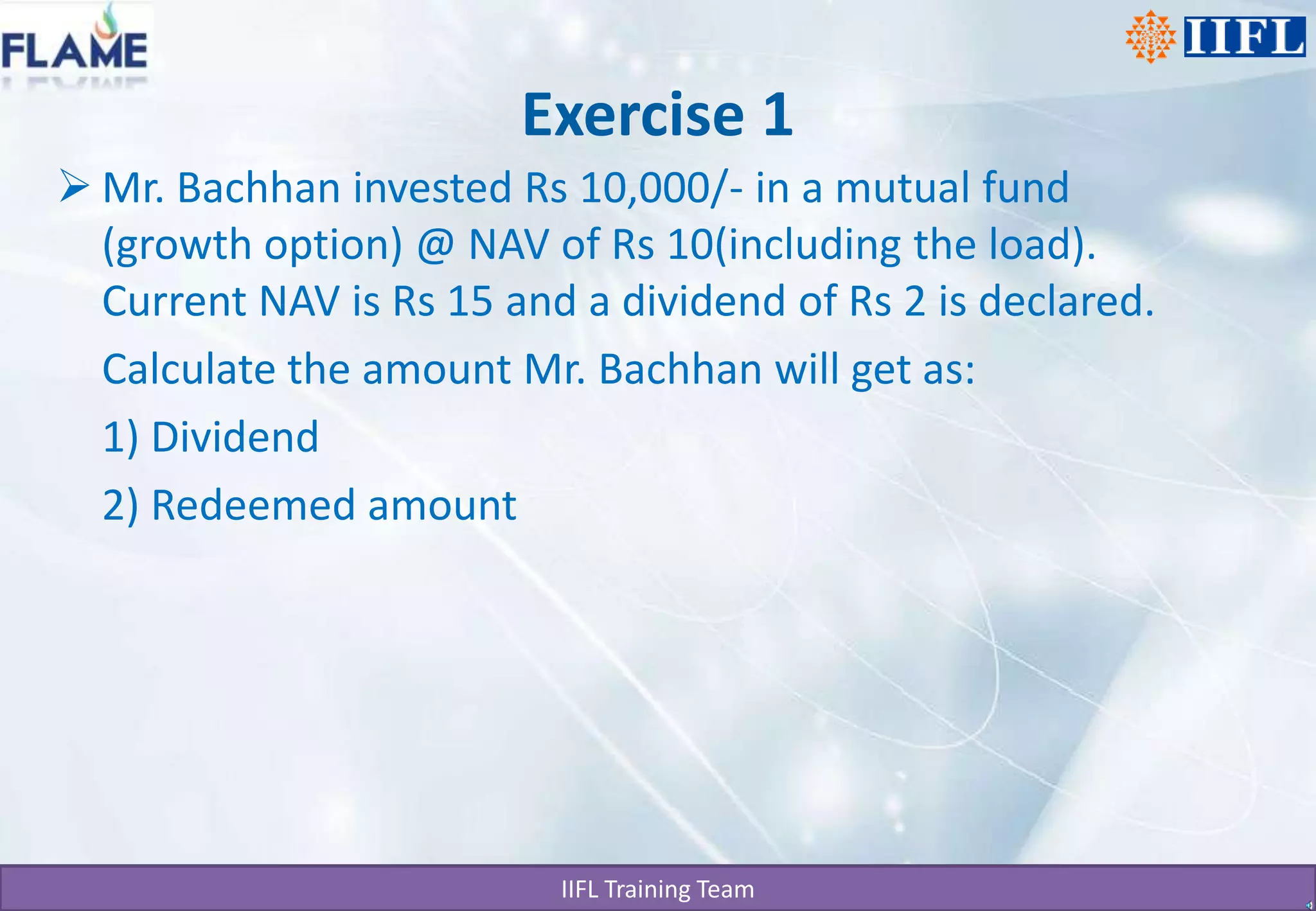 Exercise 1Mr. Bachhan invested Rs 10,000/- in a mutual fund (growth option) @ NAV of Rs 10(including the load). Current NAV is Rs 15 and a dividend of Rs 2 is declared.	Calculate the amount Mr. Bachhan will get as:	1) Dividend	2) Redeemed amount