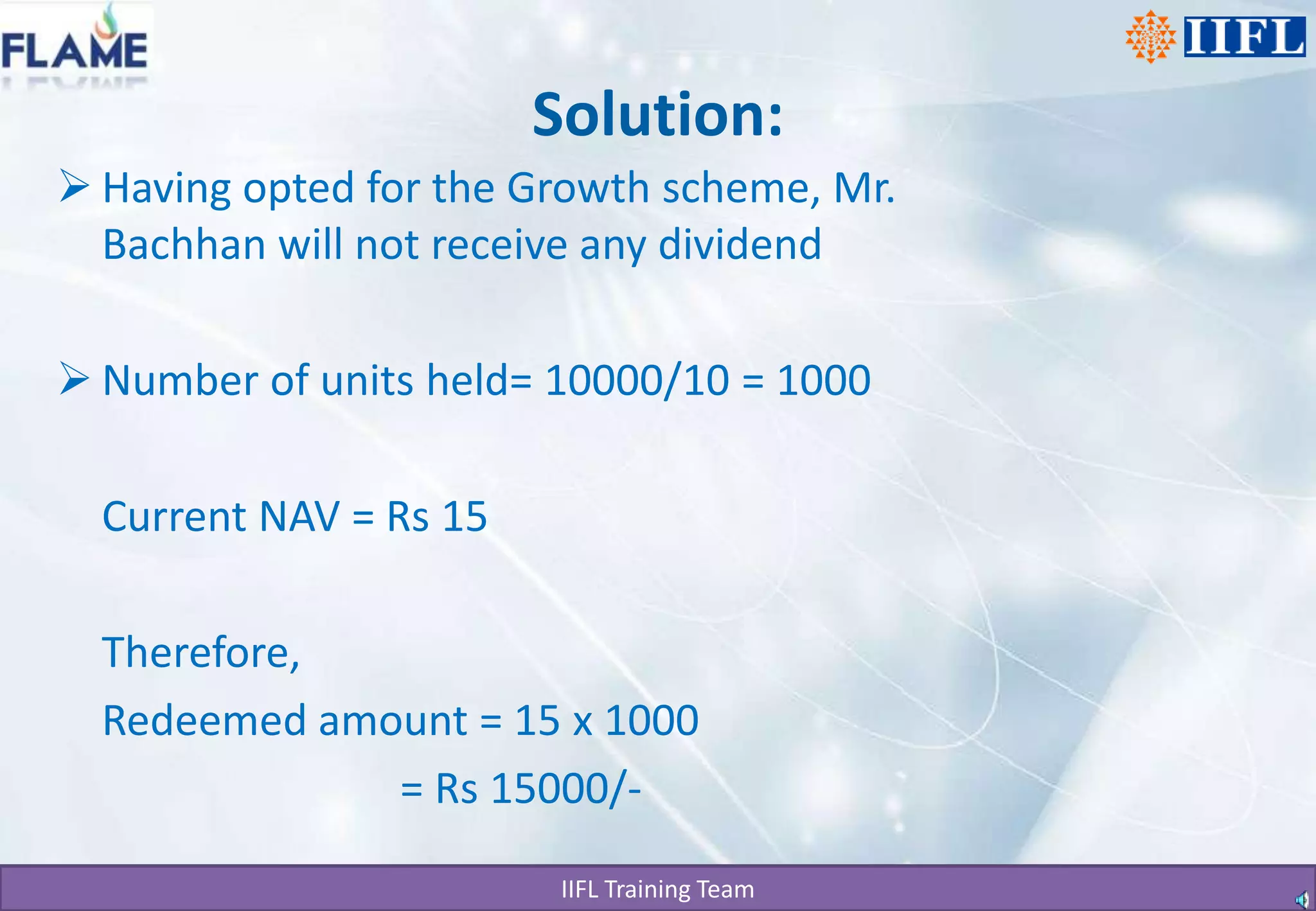 Solution:Having opted for the Growth scheme, Mr. Bachhan will not receive any dividendNumber of units held= 10000/10 = 1000	Current NAV = Rs 15 	Therefore,	Redeemed amount = 15 x 1000                                = Rs 15000/-