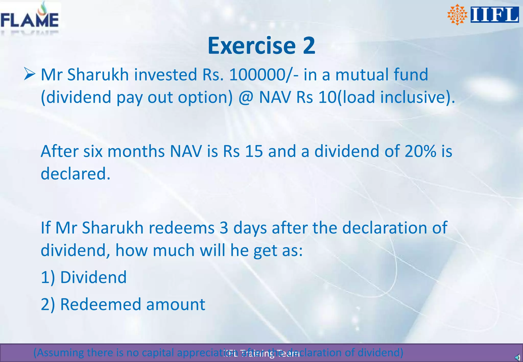 Exercise 2Mr Sharukh invested Rs. 100000/- in a mutual fund (dividend pay out option) @ NAV Rs 10(load inclusive).   	After six months NAV is Rs 15 and a dividend of 20% is declared.   	If Mr Sharukh redeems 3 days after the declaration of dividend, how much will he get as:	1) Dividend	2) Redeemed amount    (Assuming there is no capital appreciation after the declaration of dividend)