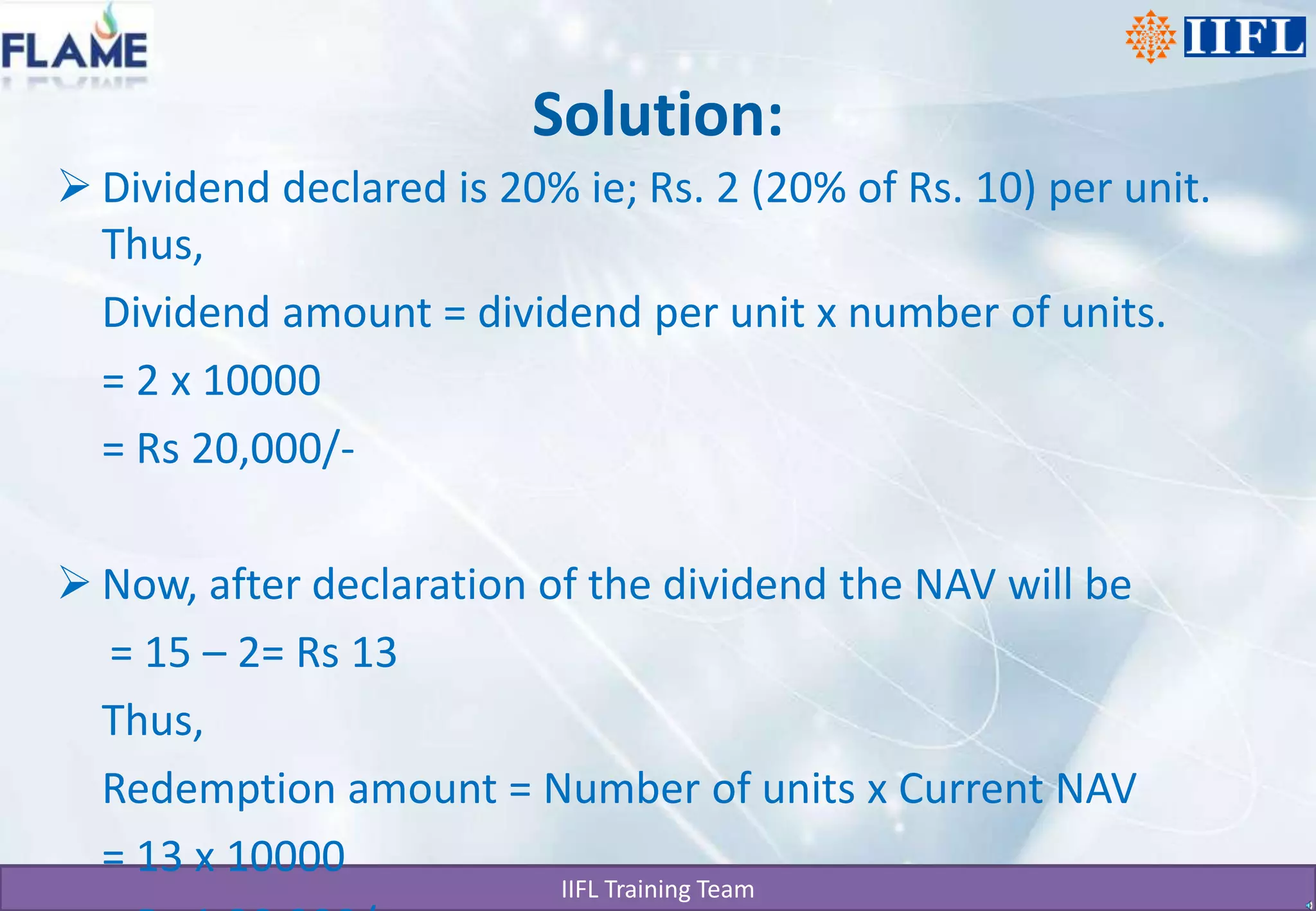 Solution:Dividend declared is 20% ie; Rs. 2 (20% of Rs. 10) per unit. Thus,	Dividend amount = dividend per unit x number of units.	= 2 x 10000	= Rs 20,000/-Now, after declaration of the dividend the NAV will be     = 15 – 2= Rs 13	Thus,	Redemption amount = Number of units x Current NAV	= 13 x 10000	= Rs 1,30,000/-