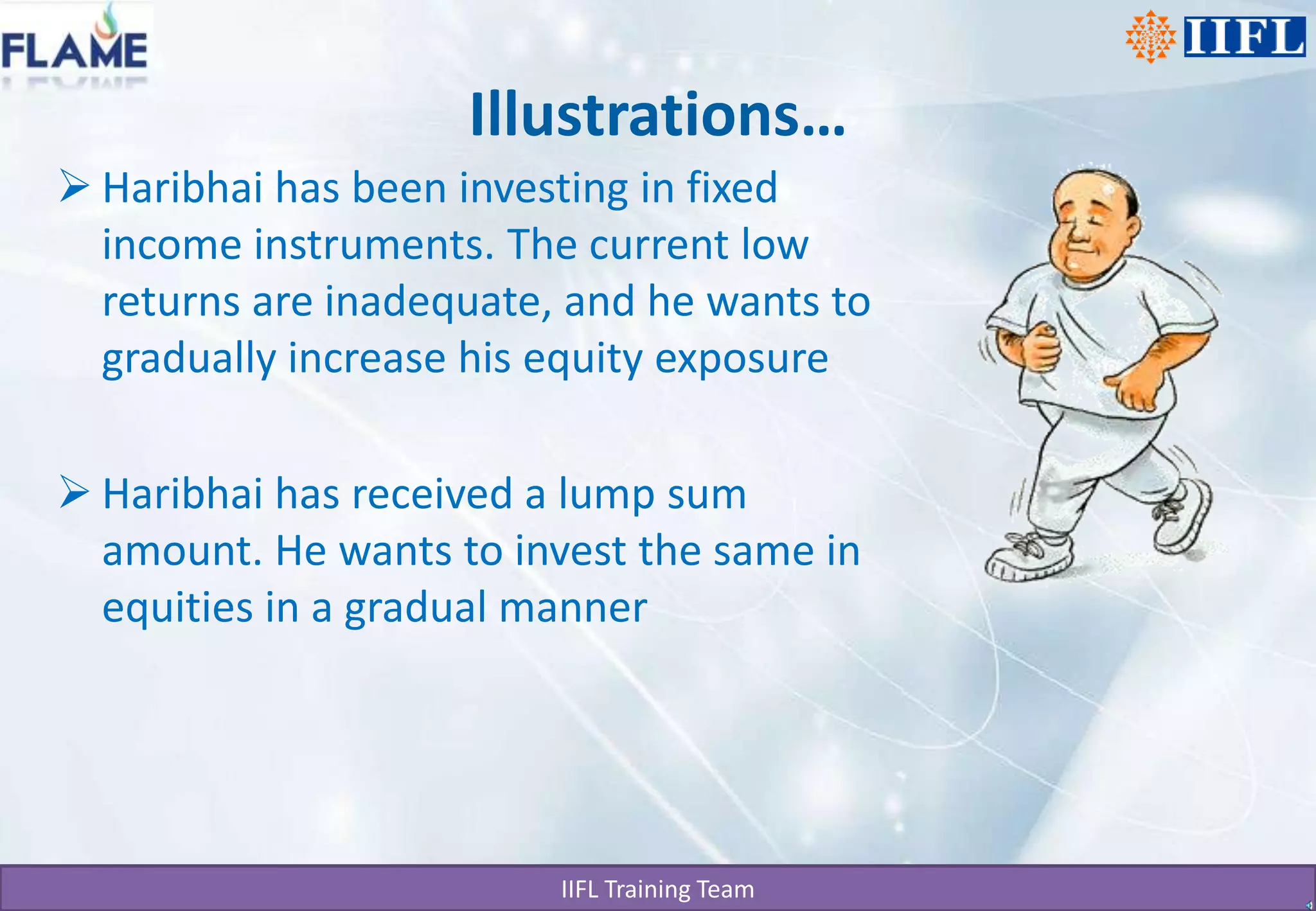Illustrations…Haribhai has been investing in fixed income instruments. The current low returns are inadequate, and he wants to gradually increase his equity exposureHaribhai has received a lump sum amount. He wants to invest the same in equities in a gradual manner