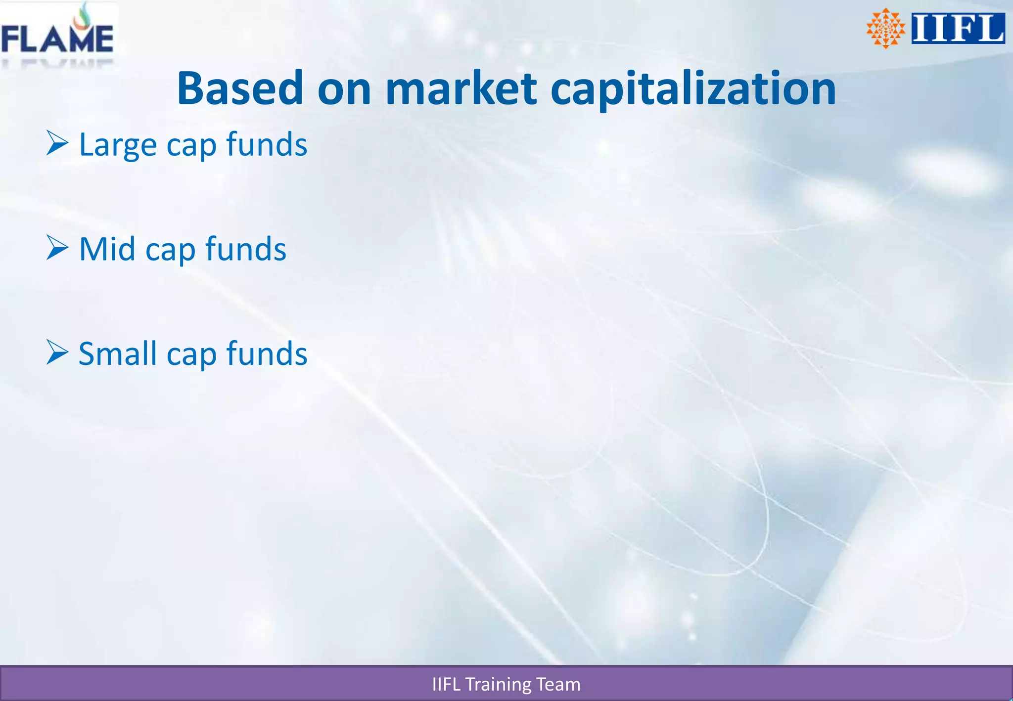 Based on market capitalizationProfessional Management Mutual Funds provide the services of experienced and skilled professionals, backed by a dedicated investment research team that analyses the performance and prospects of companies and selects suitable investments to achieve the objectives of the scheme.DiversificationMutual Funds invest in a number of companies across a broad cross-section of industries and sectors. This diversification reduces the risk because seldom do all stocks decline at the same time and in the same proportion. You achieve this diversification through a Mutual Fund with far less money than you can do on your own.Convenient AdministrationInvesting in a Mutual Fund reduces paperwork and helps you avoid many problems such as bad deliveries, delayed payments and follow up with brokers and companies. Mutual Funds save your time and make investing easy and convenient.Return PotentialOver a medium to long-term, Mutual Funds have the potential to provide a higher return as they invest in a diversified basket of selected securities.Low CostsMutual Funds are a relatively less expensive way to invest compared to directly investing in the capital markets because the benefits of scale in brokerage, custodial and other fees translate into lower costs for investors.LiquidityIn open-end schemes, the investor gets the money back promptly at net asset value related prices from the Mutual Fund. In closed-end schemes, the units can be sold on a stock exchange at the prevailing market price or the investor can avail of the facility of direct repurchase at NAV related prices by the Mutual Fund.TransparencyYou get regular information on the value of your investment in addition to disclosure on the specific investments made by your scheme, the proportion invested in each class of assets and the fund manager's investment strategy and outlook.FlexibilityThrough features such as regular investment plans, regular withdrawal plans and dividend reinvestment plans, you can systematically invest or withdraw funds according to your needs and convenience.AffordabilityInvestors individually may lack sufficient funds to invest in high-grade stocks. A mutual fund because of its large corpus allows even a small investor to take the benefit of its investment strategy.Choice of SchemesMutual Funds offer a family of schemes to suit your varying needs over a lifetime.Well RegulatedAll Mutual Funds are registered with SEBI and they function within the provisions of strict regulations designed to protect the interests of investors. The operations of Mutual Funds are regularly monitored by SEBI.                              Open-end FundsAn open-end fund is one that is available for subscription all through the year. These do not have a fixed maturity. Investors can conveniently buy and sell units at Net Asset Value ("NAV") related prices. The key feature of open-end schemes is liquidity.Closed-end FundsA closed-end fund has a stipulated maturity period which generally ranging from 3 to 15 years. The fund is open for subscription only during a specified period. Investors can invest in the scheme at the time of the initial public issue and thereafter they can buy or sell the units of the scheme on the stock exchanges where they are listed. In order to provide an exit route to the investors, some close-ended funds give an option of selling back the units to the Mutual Fund through periodic repurchase at NAV related prices. SEBI Regulations stipulate that at least one of the two exit routes is provided to the investor.Interval FundsInterval funds combine the features of open-ended and close-ended schemes. They are open for sale or redemption during pre-determined intervals at NAV related prices.Large cap fundsMid cap fundsSmall cap funds