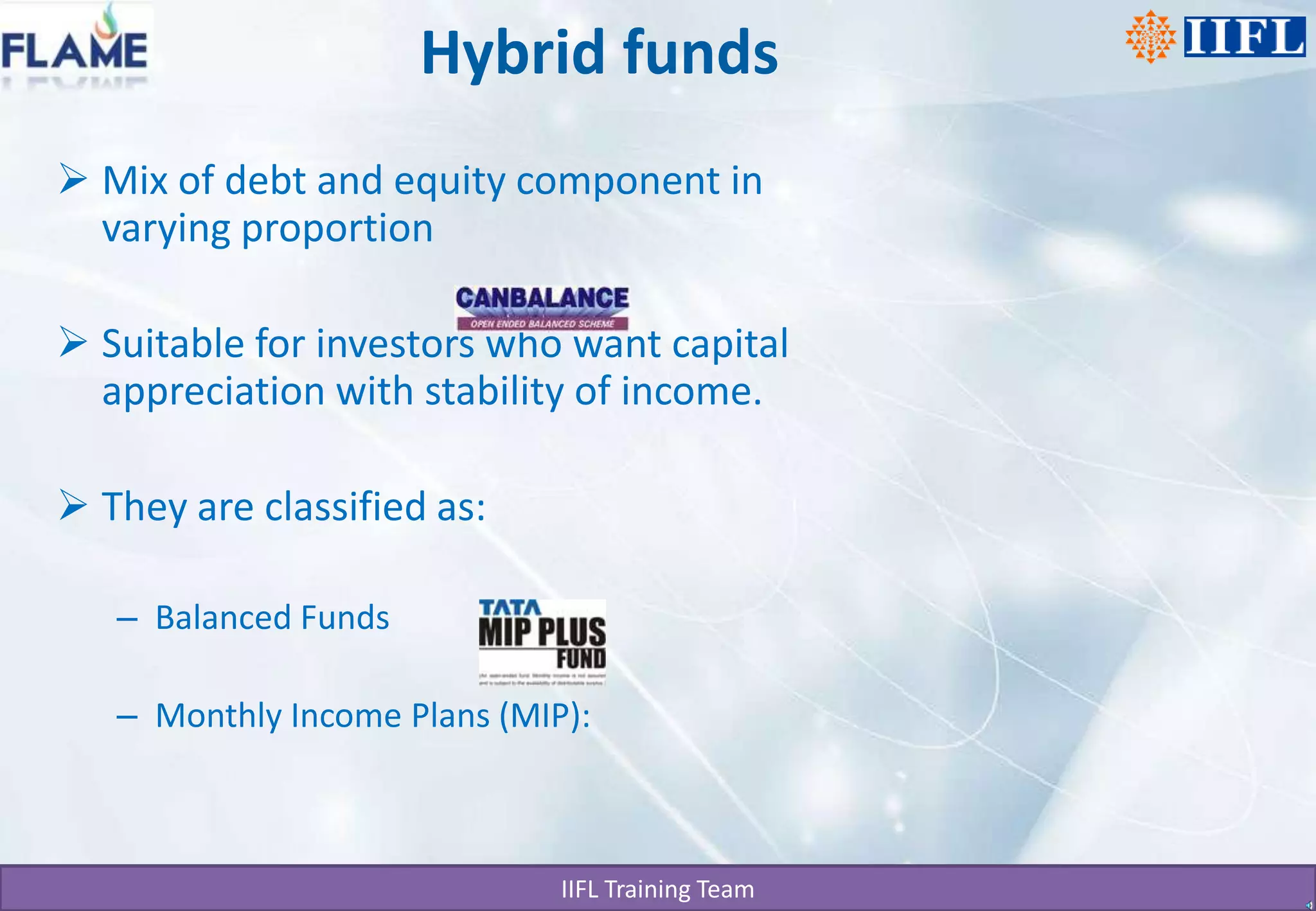 Hybrid fundsMix of debt and equity component in varying proportion Suitable for investors who want capital appreciation with stability of income. They are classified as:Balanced FundsMonthly Income Plans (MIP):
