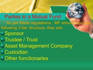 Parties to a Mutual Fund     As per these regulations , MF should have the following 3-tier structure, they are:SponsorTrustee / TrustAsset Management CompanyCustodian     Other functionaries  